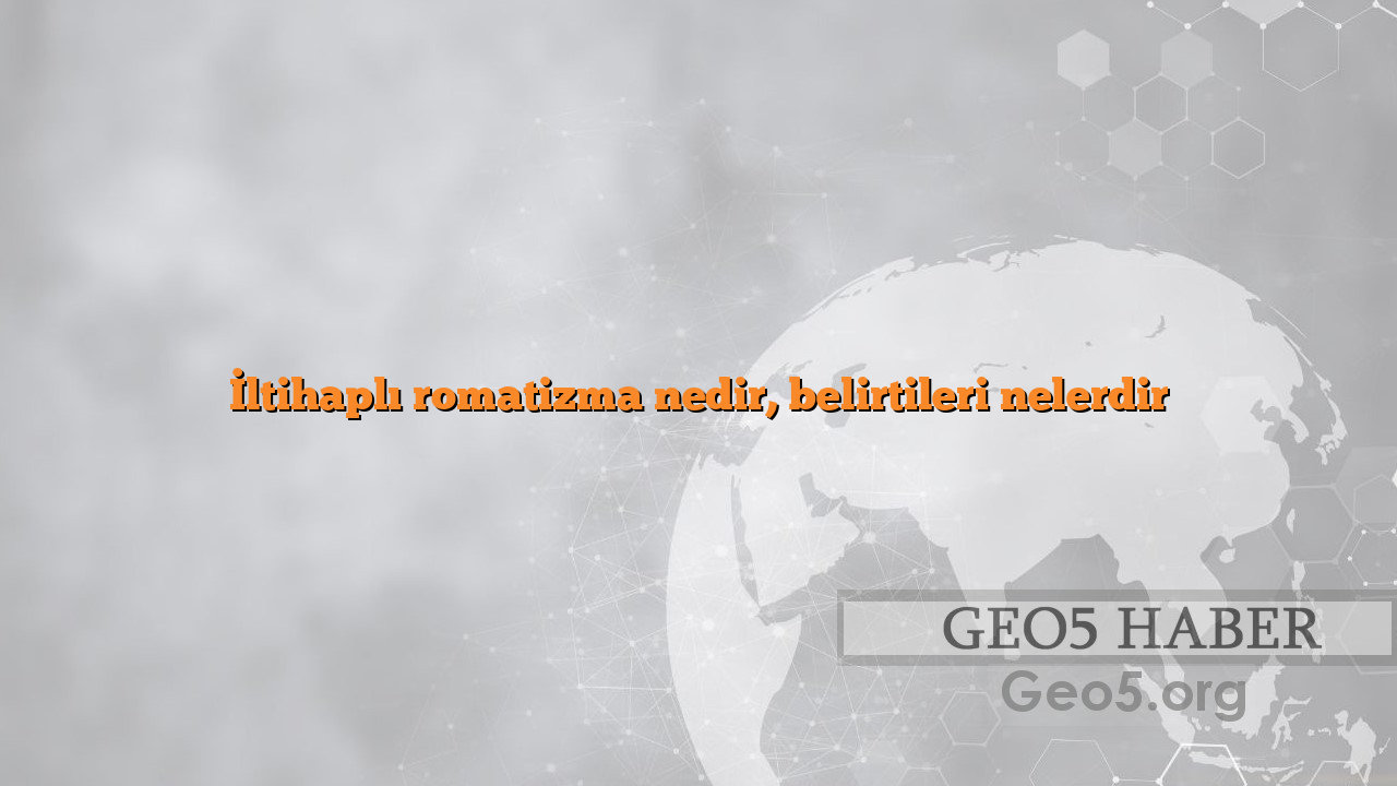 İltihaplı romatizma nedir, belirtileri nelerdir