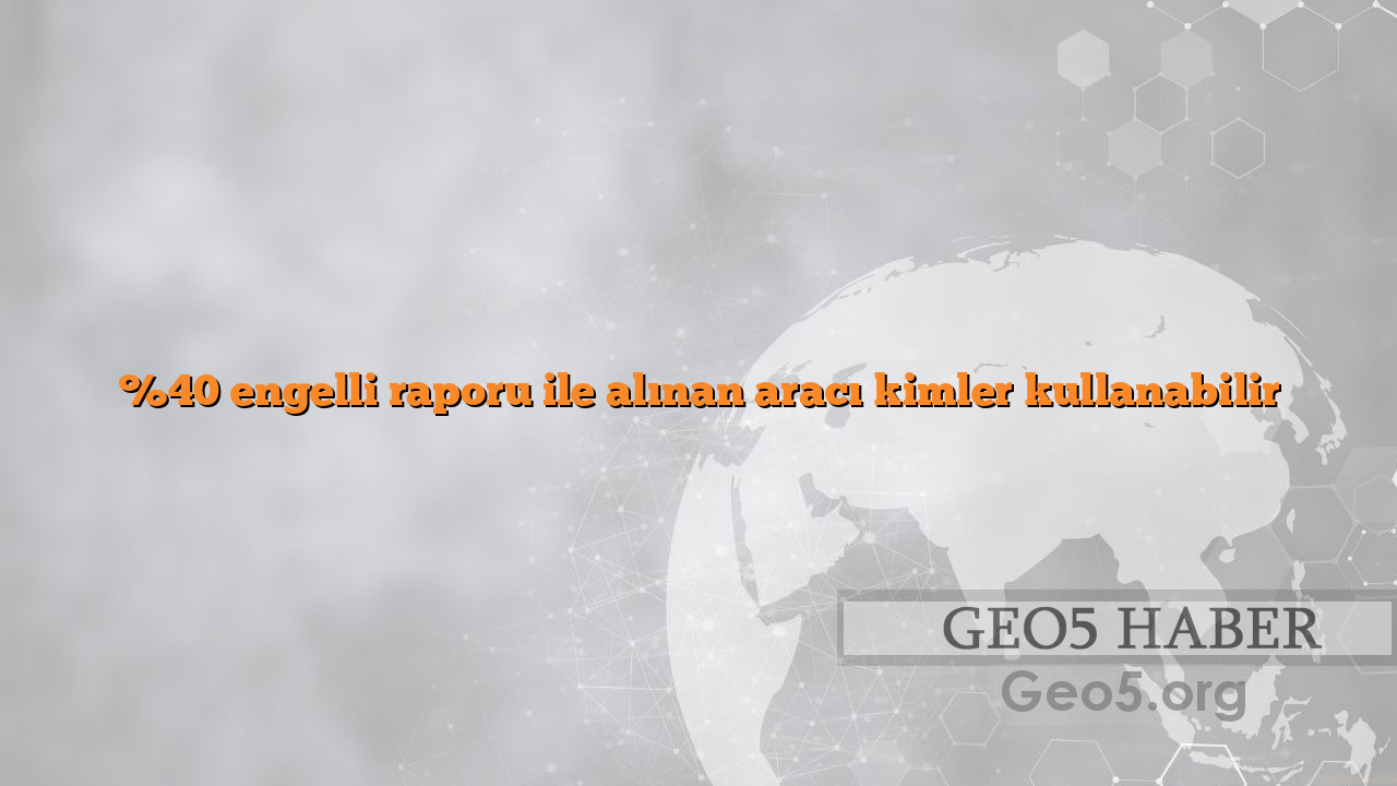 %40 engelli raporu ile alınan aracı kimler kullanabilir