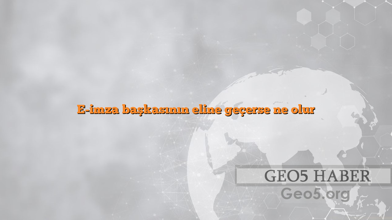 E-imza başkasının eline geçerse ne olur
